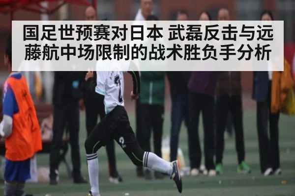 国足世预赛对日本 武磊反击与远藤航中场限制的战术胜负手分析